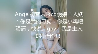 Angel初音未来cd伪娘：人妖：你是我的母狗，你是小鸡吧骚逼，快说。gay：我是主人的小母狗！