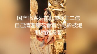 国产TS系列东北美妖王二信自己清理菊花看着小电影被炮机插到高潮