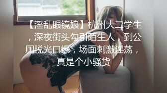 【淫乱眼镜娘】杭州大二学生，深夜街头勾引陌生人，到公厕脱光口爆，场面刺激淫荡，真是个小骚货