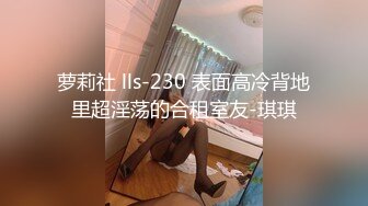 萝莉社 lls-230 表面高冷背地里超淫荡的合租室友-琪琪