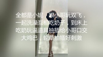 全都是小妮，跟小哥玩双飞，一起洗澡互相吃奶子，到床上吃奶玩逼道具抽插给小哥口交大鸡巴，轮草抽插好刺激