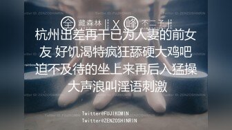 杭州出差再干已为人妻的前女友 好饥渴特疯狂舔硬大鸡吧迫不及待的坐上来再后入猛操 大声浪叫淫语刺激