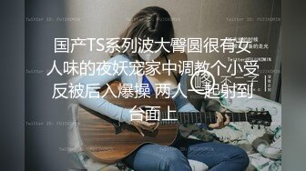 国产TS系列波大臀圆很有女人味的夜妖宠家中调教个小受反被后入爆操 两人一起射到台面上