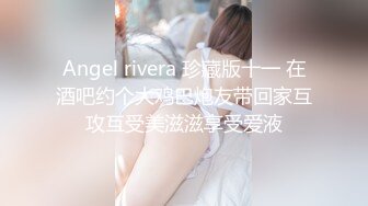 Angel rivera 珍藏版十一 在酒吧约个大鸡巴炮友带回家互攻互受美滋滋享受爱液