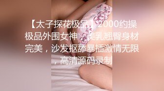 【太子探花极品】2000约操极品外围女神，美乳翘臀身材完美，沙发抠舔暴插激情无限，高清源码录制