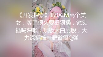 《开发探索》170CM高个美女，等了很久要狠狠操，镜头插嘴深喉，顶级大白屁股，大力深插撞击肥臀很Q弹