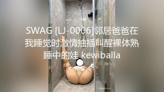 SWAG [LJ-0006]邻居爸爸在我睡觉时激情抽插叫醒裸体熟睡中的娃 kewiballa