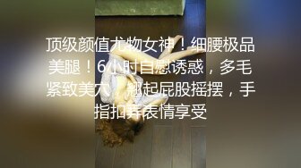 顶级颜值尤物女神！细腰极品美腿！6小时自慰诱惑，多毛紧致美穴，翘起屁股摇摆，手指扣弄表情享受