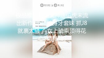 极品推荐约炮大神唐伯虎未流出新作-再操纹身牙套妹 抓J8就裹太骚了 女上骑乘顶得花心麻酥酥的