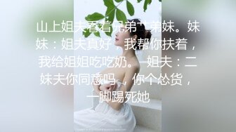 山上姐夫看着兄弟艹弟妹。妹妹：姐夫真好，我帮你扶着，我给姐姐吃吃奶。  姐夫：二妹夫你同意吗 ，你个怂货，一脚踢死她