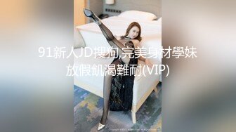 91新人JD搜狗,完美身材學妹放假飢渴難耐(VIP)