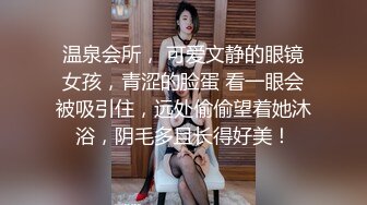 温泉会所， 可爱文静的眼镜女孩，青涩的脸蛋 看一眼会被吸引住，远处偷偷望着她沐浴，阴毛多且长得好美！