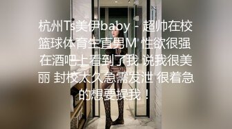 杭州Ts美伊baby - 超帅在校篮球体育生直男M 性欲很强 在酒吧上看到了我 说我很美丽 封校太久急需发泄 很着急的想要操我！