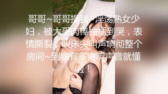 哥哥~哥哥操我~淫荡熟女少妇，被大哥肉棒抽插到哭，表情撕裂，叫床尖叫声响彻整个房间~到底有多爽听声音就懂啦！