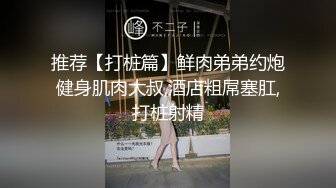 推荐【打桩篇】鲜肉弟弟约炮健身肌肉大叔,酒店粗屌塞肛,打桩射精