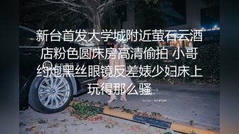 新台首发大学城附近萤石云酒店粉色圆床房高清偷拍 小哥约炮黑丝眼镜反差婊少妇床上玩得那么骚