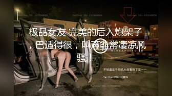 极品女友 完美的后入炮架子，巴适得很，叫声非常凄凉风骚！