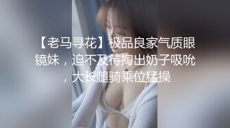 【老马寻花】极品良家气质眼镜妹，迫不及待掏出奶子吸吮，大长腿骑乘位猛操