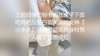 上班时候把秘书按在桌子下面吃鸡吧反差白富美御姐女神『小水水』风骚气质高挑身材男人看了就想侵犯