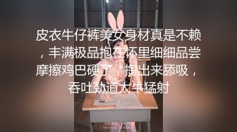 皮衣牛仔裤美女身材真是不赖，丰满极品抱在怀里细细品尝摩擦鸡巴硬了，掏出来舔吸，吞吐劲道太牛猛射