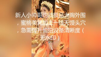 新人小帅哥约战极品大胸外围，蜜桃美乳加上一线天馒头穴，急需提升偷拍设备清晰度（无水印）