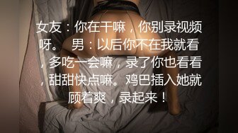 女友：你在干嘛，你别录视频呀。  男：以后你不在我就看，多吃一会嘛，录了你也看看，甜甜快点嘛。鸡巴插入她就顾着爽，录起来！