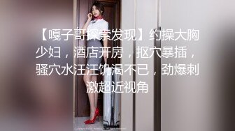 【嘎子哥探索发现】约操大胸少妇，酒店开房，抠穴暴插，骚穴水汪汪饥渴不已，劲爆刺激超近视角