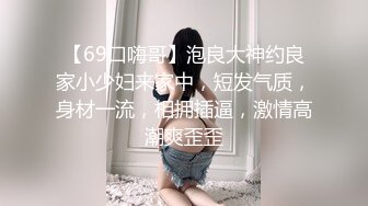 【69口嗨哥】泡良大神约良家小少妇来家中，短发气质，身材一流，相拥插逼，激情高潮爽歪歪