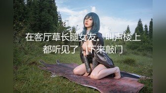 在客厅草长腿女友。叫声楼上都听见了，下来敲门