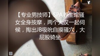 【专业男技师】SPA养生馆骚女全身按摩，两个大汉一起伺候，掏出JB吸吮自摸骚穴，大屁股骑坐