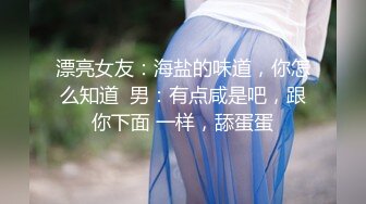 漂亮女友：海盐的味道，你怎么知道  男：有点咸是吧，跟你下面 一样，舔蛋蛋