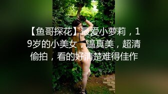 【鱼哥探花】最爱小萝莉，19岁的小美女，逼真美，超清偷拍，看的好清楚难得佳作