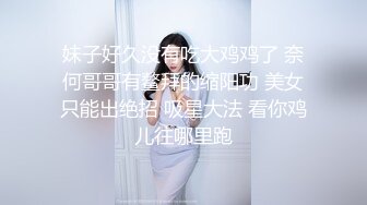 妹子好久没有吃大鸡鸡了 奈何哥哥有鳌拜的缩阳功 美女只能出绝招 吸星大法 看你鸡儿往哪里跑