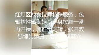 红灯区找女技师特殊服务，包臀裙性感御姐，全身按摩一番再开操，乳推毒龙转，张开双腿埋头舔逼，后入猛操骚穴