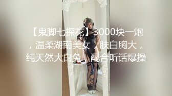 【鬼脚七探花】3000块一炮，温柔湖南美女，肤白胸大，纯天然大白兔，配合听话爆操