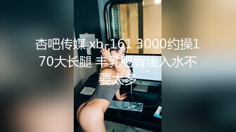 杏吧传媒 xb-161 3000约操170大长腿 丰乳肥臀後入水不要太多