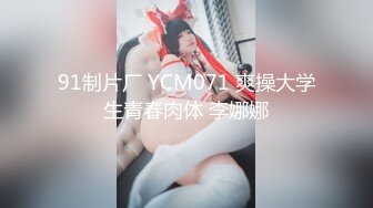 91制片厂 YCM071 爽操大学生青春肉体 李娜娜