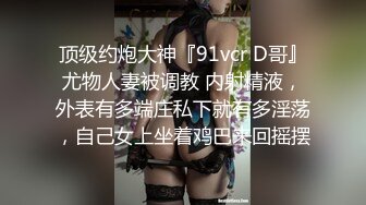 顶级约炮大神『91vcr D哥』尤物人妻被调教 内射精液，外表有多端庄私下就有多淫荡，自己女上坐着鸡巴来回摇摆