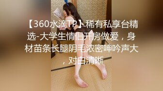 【360水滴TP】稀有私享台精选-大学生情侣开房做爱，身材苗条长腿阴毛浓密呻吟声大，对白清晰