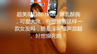 超美御姐Ts-tine，爆乳酥胸，可爱大屌，你想拥有这样一款女友吗，娇羞淫叫骚声浪翻、好想操死她！