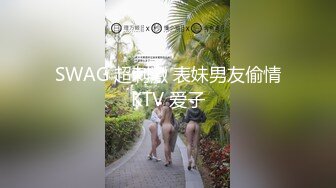 SWAG 超刺激 表妹男友偷情KTV 爱子