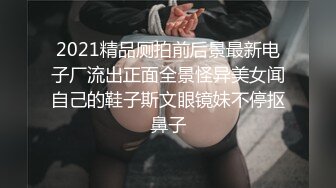 2021精品厕拍前后景最新电子厂流出正面全景怪异美女闻自己的鞋子斯文眼镜妹不停抠鼻子