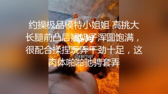 约操极品模特小姐姐 高挑大长腿前凸后翘奶子浑圆饱满，很配合揉捏玩弄干劲十足，这肉体啪啪驰骋套弄