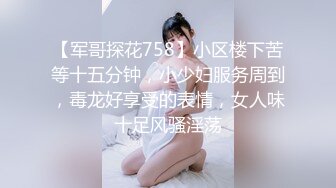 【军哥探花758】小区楼下苦等十五分钟，小少妇服务周到，毒龙好享受的表情，女人味十足风骚淫荡