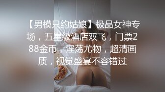 【男模只约姑娘】极品女神专场，五星级酒店双飞，门票288金币，淫荡尤物，超清画质，视觉盛宴不容错过