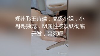 郑州Ts王诗晴：高级小姐，小哥哥独宠，M属性被妖妖彻底开发，爽死喔！