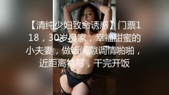 【清纯少妇致命诱惑】门票118，30岁良家，幸福甜蜜的小夫妻，做饭间隙调情啪啪，近距离特写，干完开饭