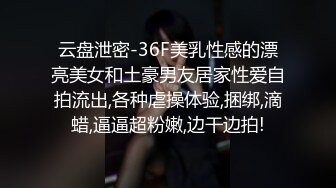 云盘泄密-36F美乳性感的漂亮美女和土豪男友居家性爱自拍流出,各种虐操体验,捆绑,滴蜡,逼逼超粉嫩,边干边拍!