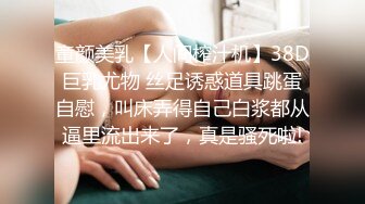 童颜美乳【人间榨汁机】38D巨乳尤物 丝足诱惑道具跳蛋自慰，叫床弄得自己白浆都从逼里流出来了，真是骚死啦!