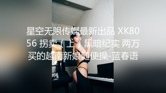 星空无限传媒最新出品 XK8056 拐卖（上）黑暗纪实 两万买的越南新娘随便操-蓝春语